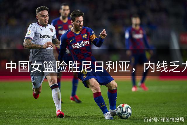 中国女篮险胜尼日利亚，内线乏力暴露致命短板
