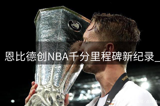 恩比德创NBA千分里程碑新纪录 天才中锋力压群雄登顶