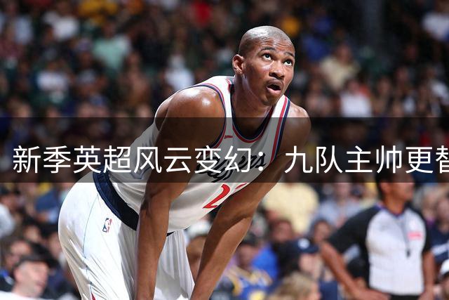 新季英超风云变幻：九队主帅更替，枪手开启卫冕征程