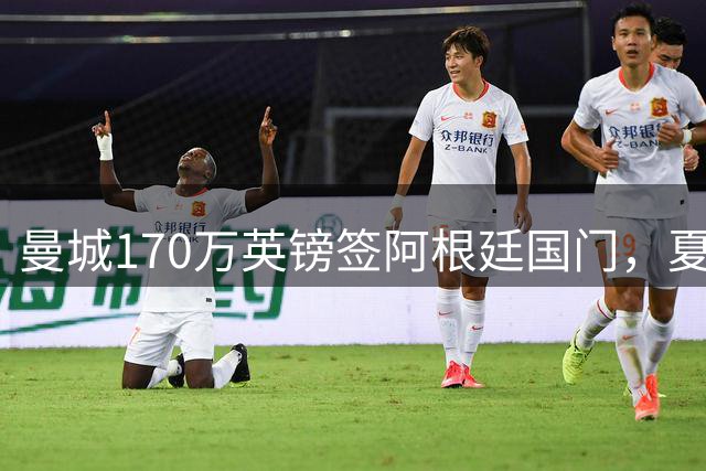 曼城170万英镑签阿根廷国门，夏窗转会操作堪称教科书