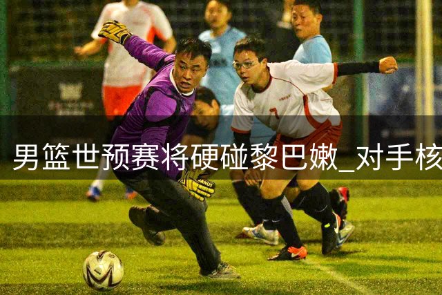 男篮世预赛将硬碰黎巴嫩 对手核心缺阵仍存隐患