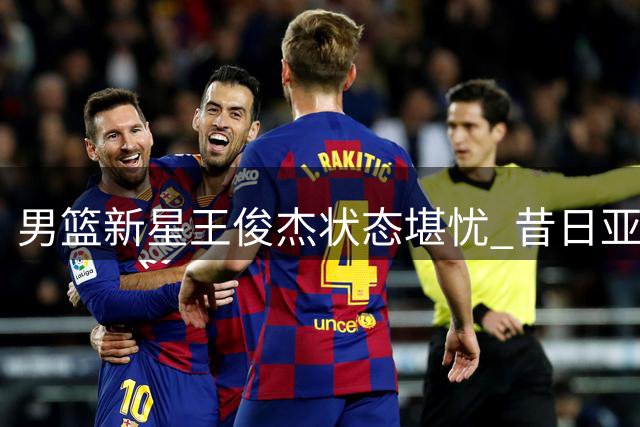 男篮新星王俊杰状态堪忧 昔日亚洲杯耀眼表现难再现