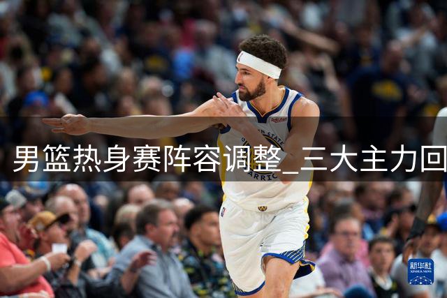 男篮热身赛阵容调整 三大主力回归杨瀚森随队训练
