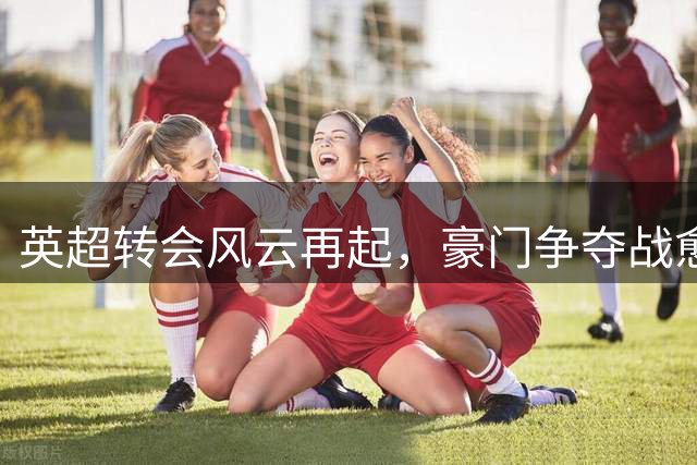 英超转会风云再起，豪门争夺战愈演愈烈