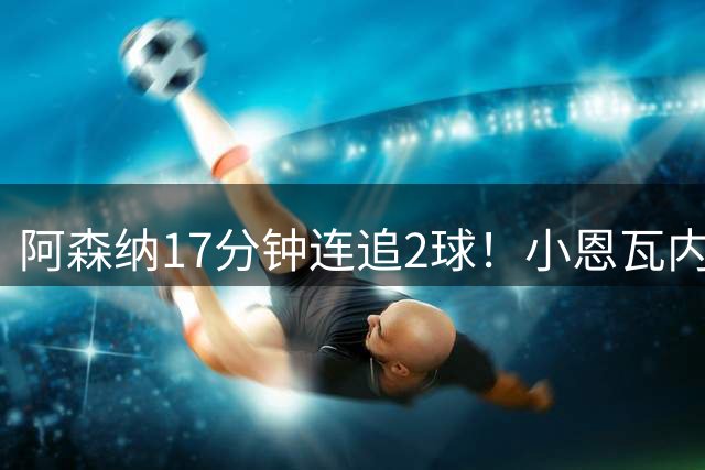 阿森纳17分钟连追2球！小恩瓦内里戏耍后卫，U17国足软肋曝光