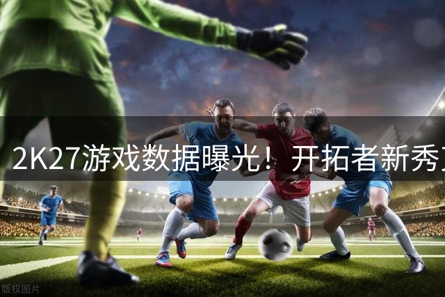 2K27游戏数据曝光！开拓者新秀克林根封盖能力值登顶联盟
