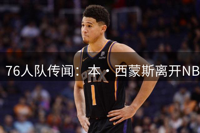 76人队传闻：本·西蒙斯离开NBA后，正试图复出，内部人士详解