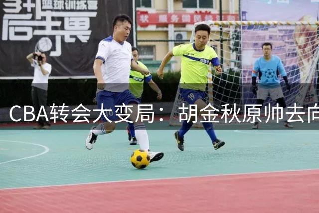 CBA转会大变局：胡金秋原帅去向成谜 球员否决权改写交易规则